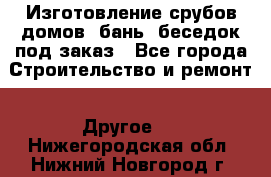 Изготовление срубов домов, бань, беседок под заказ - Все города Строительство и ремонт » Другое   . Нижегородская обл.,Нижний Новгород г.